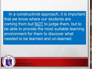 In a constructivist approach, it is important
that we know where our students are
coming from but NOT to judge them, but to
be able to provide the most suitable learning
environment for them to discover what
needed to be learned and un-learned.
 