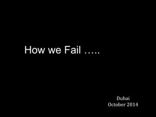 How we Fail ….. 
Dubai 
October 2014  