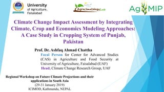 Climate Change Impact Assessment by Integrating
Climate, Crop and Economics Modeling Approaches:
A Case Study in Cropping System of Punjab,
Pakistan
University
of Agriculture,
Faisalabad
Prof. Dr. Ashfaq Ahmad Chattha
Focal Person for Center for Advanced Studies
(CAS) in Agriculture and Food Security at
University of Agriculture, Faisalabad (UAF)
Head, Climate Change Research Group, UAF
Regional Workshop on Future Climate Projections and their
applications in South Asia
(29-31 January 2019)
ICIMOD, Kathmandu, NEPAL
 