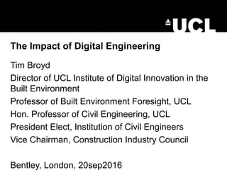 The Impact of Digital Engineering
Tim Broyd
Director of UCL Institute of Digital Innovation in the
Built Environment
Professor of Built Environment Foresight, UCL
Hon. Professor of Civil Engineering, UCL
President Elect, Institution of Civil Engineers
Vice Chairman, Construction Industry Council
Bentley, London, 20sep2016
 