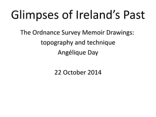 Glimpses of Ireland’s Past
The Ordnance Survey Memoir Drawings:
topography and technique
Angélique Day
22 October 2014
 