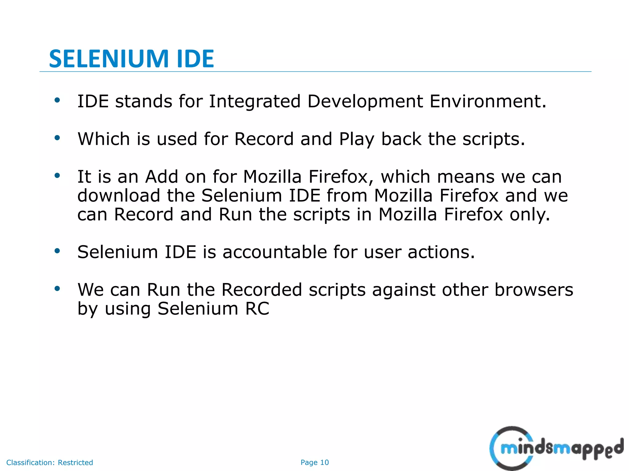 Page 10Classification: Restricted
• IDE stands for Integrated Development Environment.
• Which is used for Record and Play back the scripts.
• It is an Add on for Mozilla Firefox, which means we can
download the Selenium IDE from Mozilla Firefox and we
can Record and Run the scripts in Mozilla Firefox only.
• Selenium IDE is accountable for user actions.
• We can Run the Recorded scripts against other browsers
by using Selenium RC
SELENIUM IDE
 