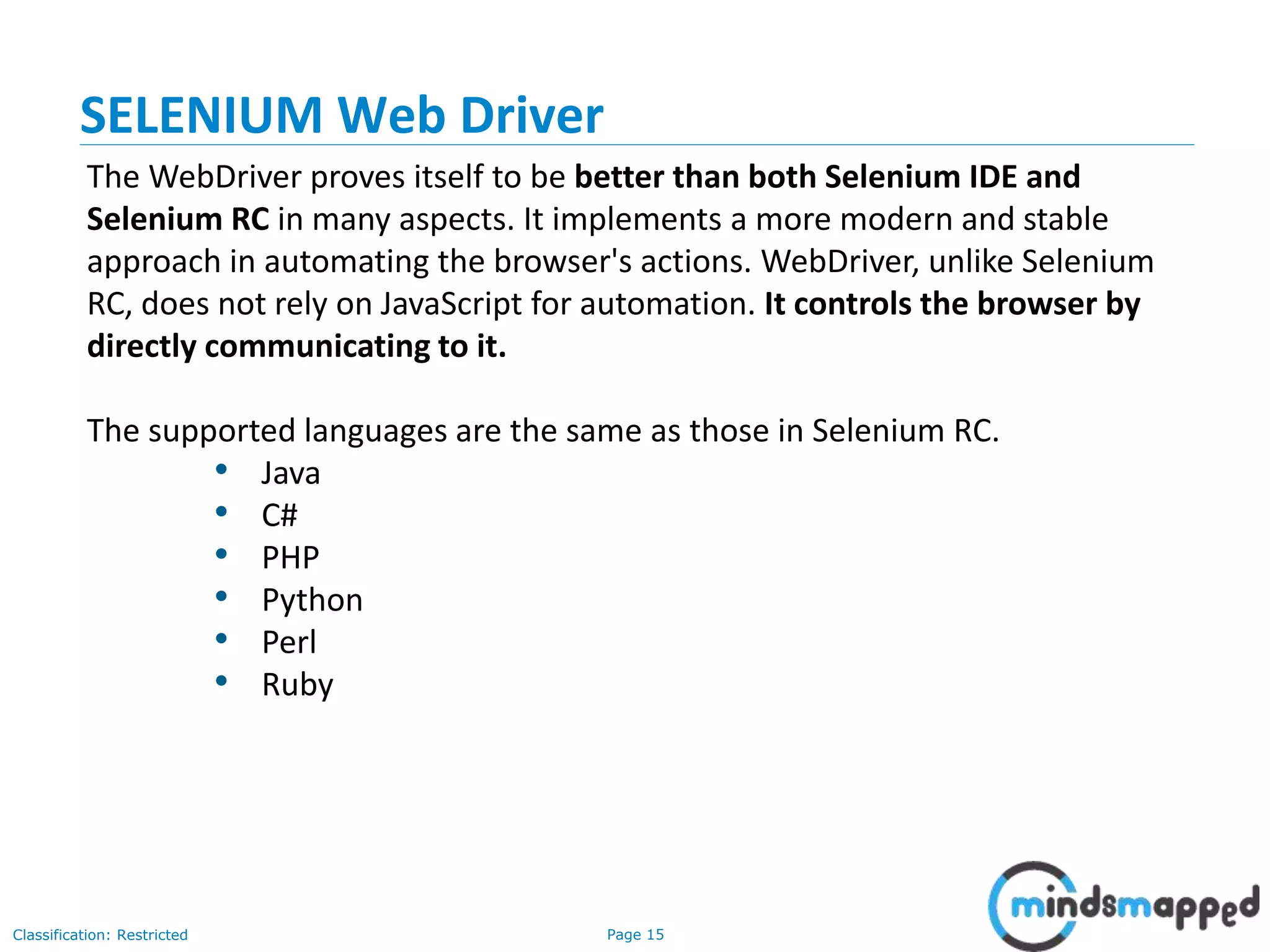 Page 15Classification: Restricted
The WebDriver proves itself to be better than both Selenium IDE and
Selenium RC in many aspects. It implements a more modern and stable
approach in automating the browser's actions. WebDriver, unlike Selenium
RC, does not rely on JavaScript for automation. It controls the browser by
directly communicating to it.
The supported languages are the same as those in Selenium RC.
• Java
• C#
• PHP
• Python
• Perl
• Ruby
SELENIUM Web Driver
 