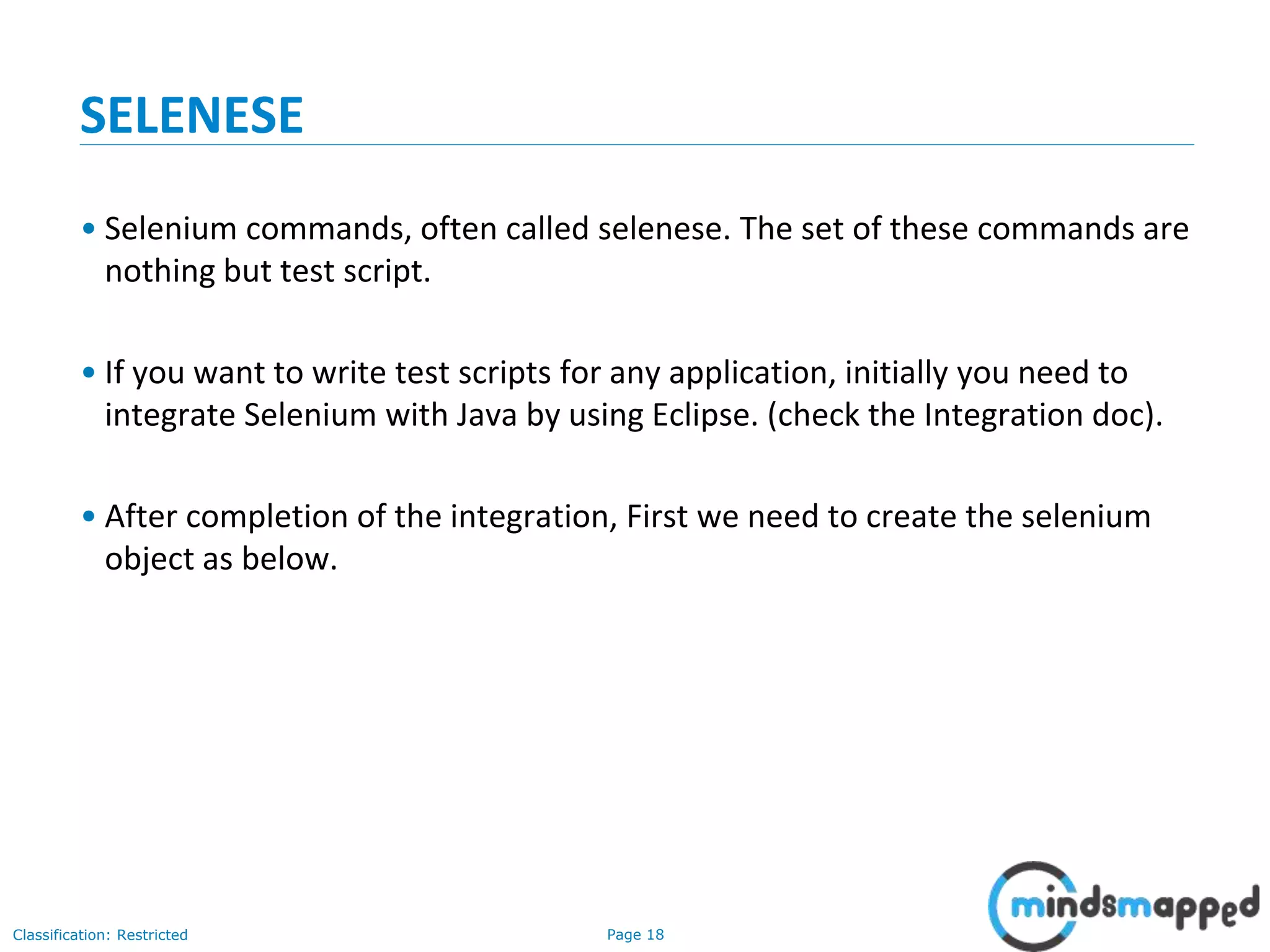 Page 18Classification: Restricted
SELENESE
• Selenium commands, often called selenese. The set of these commands are
nothing but test script.
• If you want to write test scripts for any application, initially you need to
integrate Selenium with Java by using Eclipse. (check the Integration doc).
• After completion of the integration, First we need to create the selenium
object as below.
 