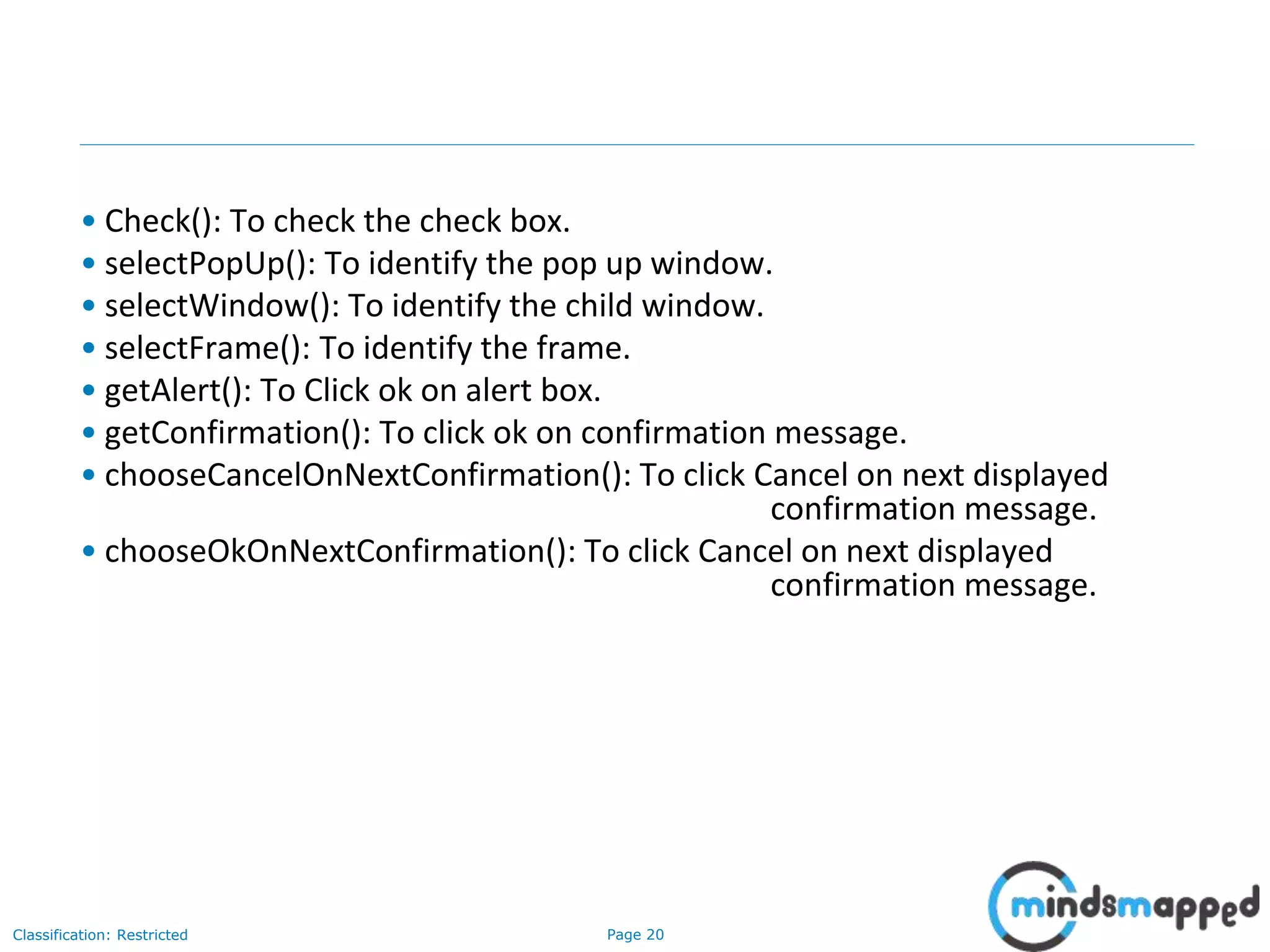 Page 20Classification: Restricted
• Check(): To check the check box.
• selectPopUp(): To identify the pop up window.
• selectWindow(): To identify the child window.
• selectFrame(): To identify the frame.
• getAlert(): To Click ok on alert box.
• getConfirmation(): To click ok on confirmation message.
• chooseCancelOnNextConfirmation(): To click Cancel on next displayed
confirmation message.
• chooseOkOnNextConfirmation(): To click Cancel on next displayed
confirmation message.
 