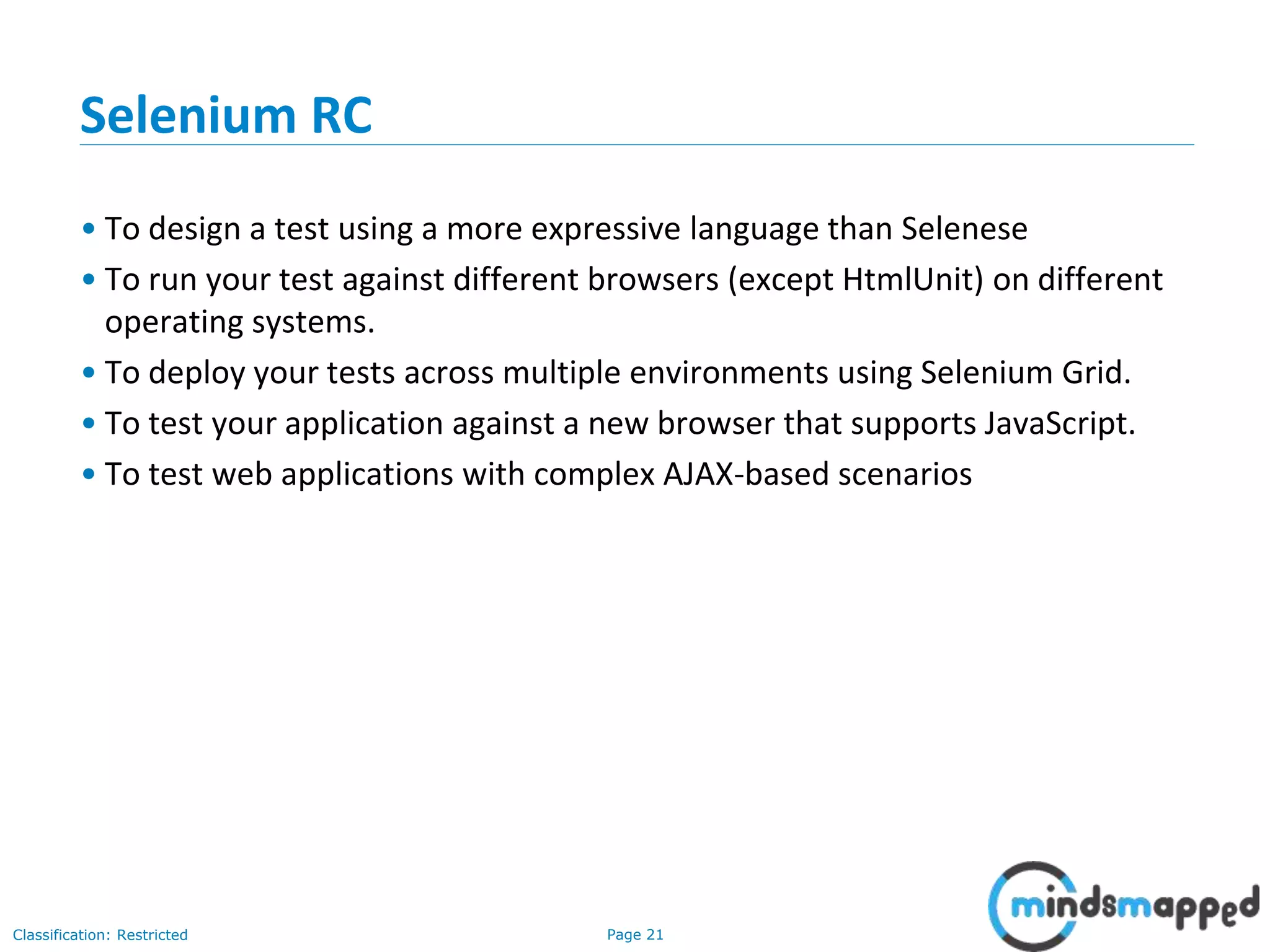 Page 21Classification: Restricted
Selenium RC
• To design a test using a more expressive language than Selenese
• To run your test against different browsers (except HtmlUnit) on different
operating systems.
• To deploy your tests across multiple environments using Selenium Grid.
• To test your application against a new browser that supports JavaScript.
• To test web applications with complex AJAX-based scenarios
 