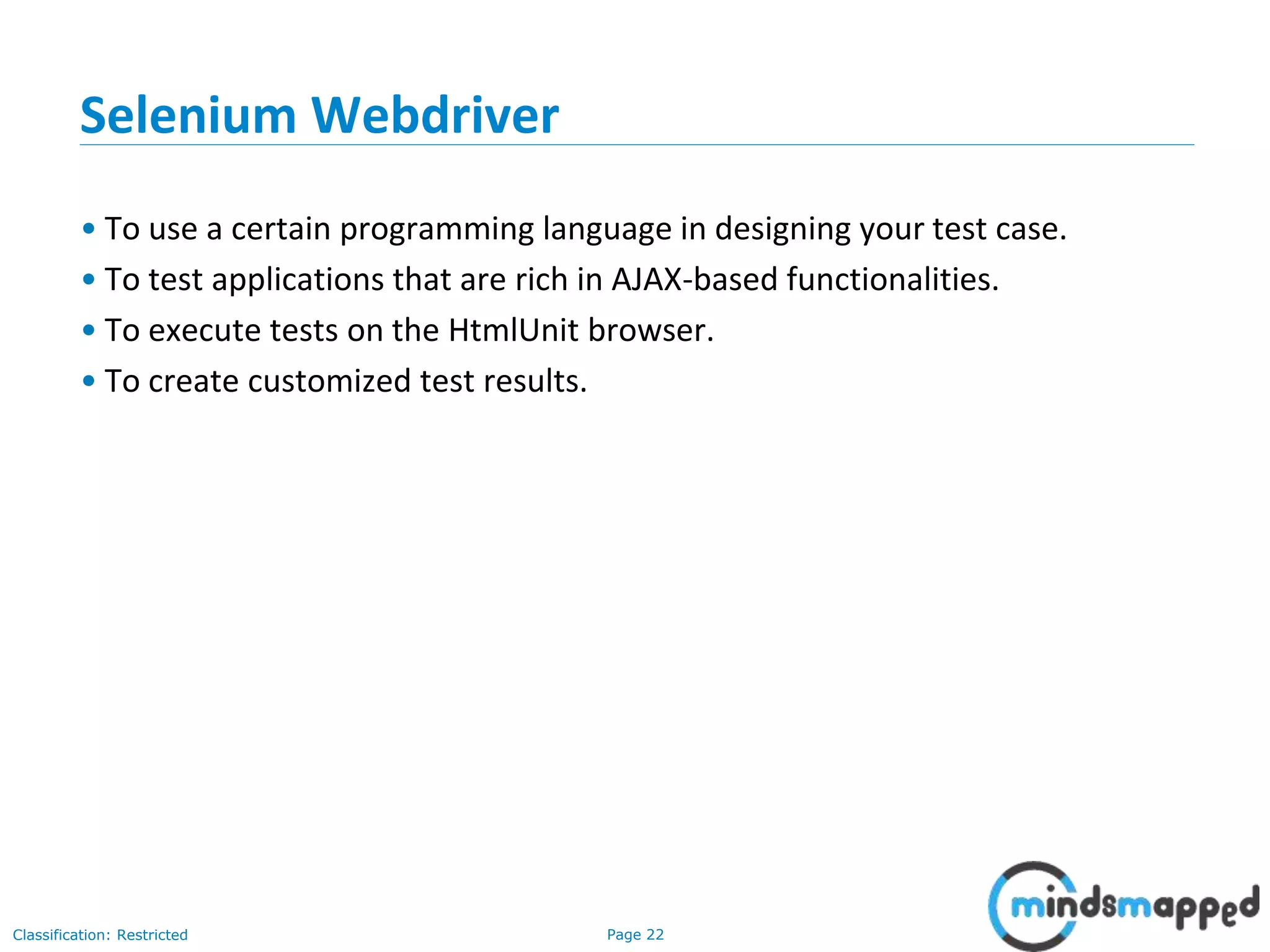 Page 22Classification: Restricted
Selenium Webdriver
• To use a certain programming language in designing your test case.
• To test applications that are rich in AJAX-based functionalities.
• To execute tests on the HtmlUnit browser.
• To create customized test results.
 