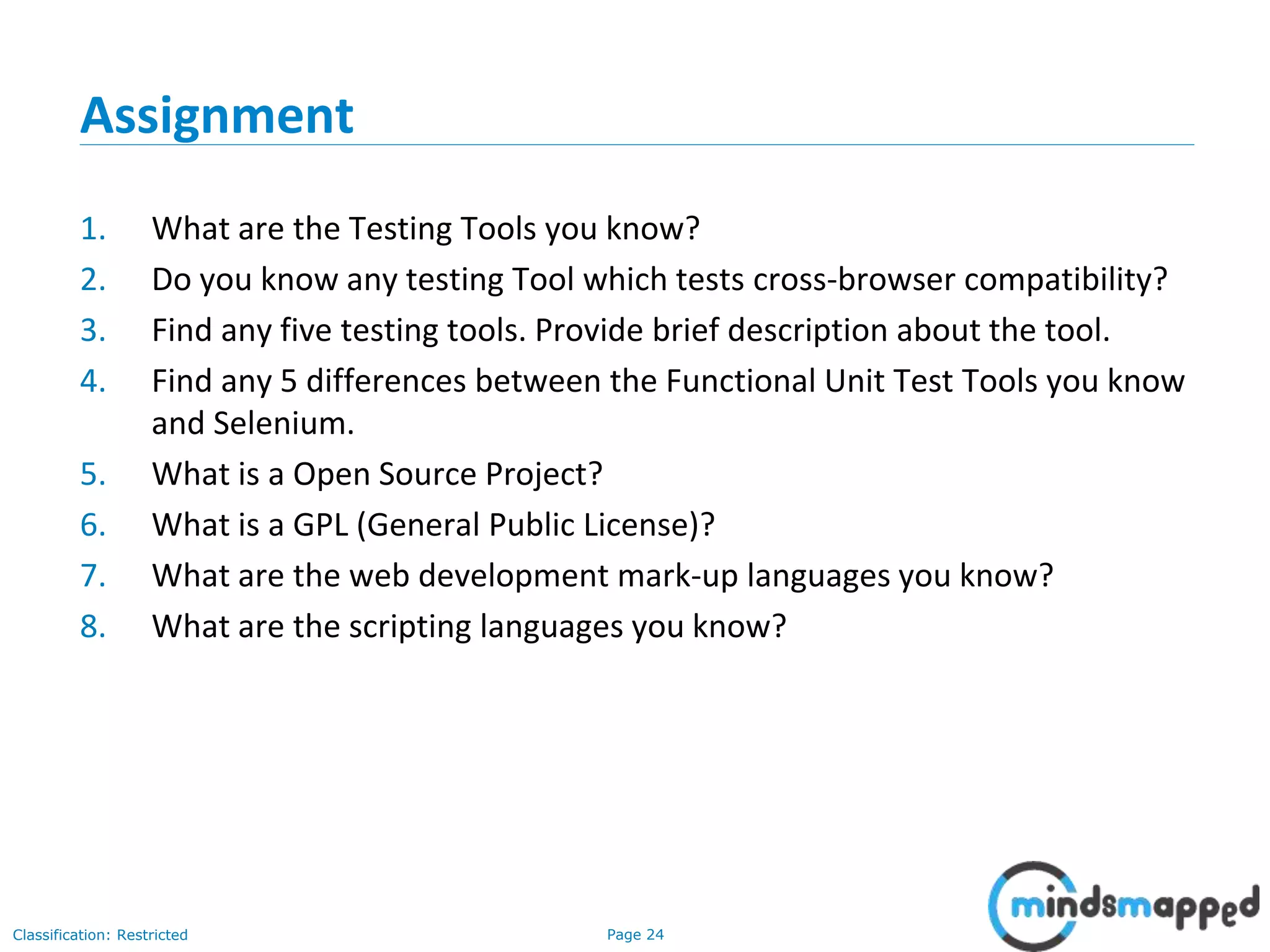 Page 24Classification: Restricted
Assignment
1. What are the Testing Tools you know?
2. Do you know any testing Tool which tests cross-browser compatibility?
3. Find any five testing tools. Provide brief description about the tool.
4. Find any 5 differences between the Functional Unit Test Tools you know
and Selenium.
5. What is a Open Source Project?
6. What is a GPL (General Public License)?
7. What are the web development mark-up languages you know?
8. What are the scripting languages you know?
 
