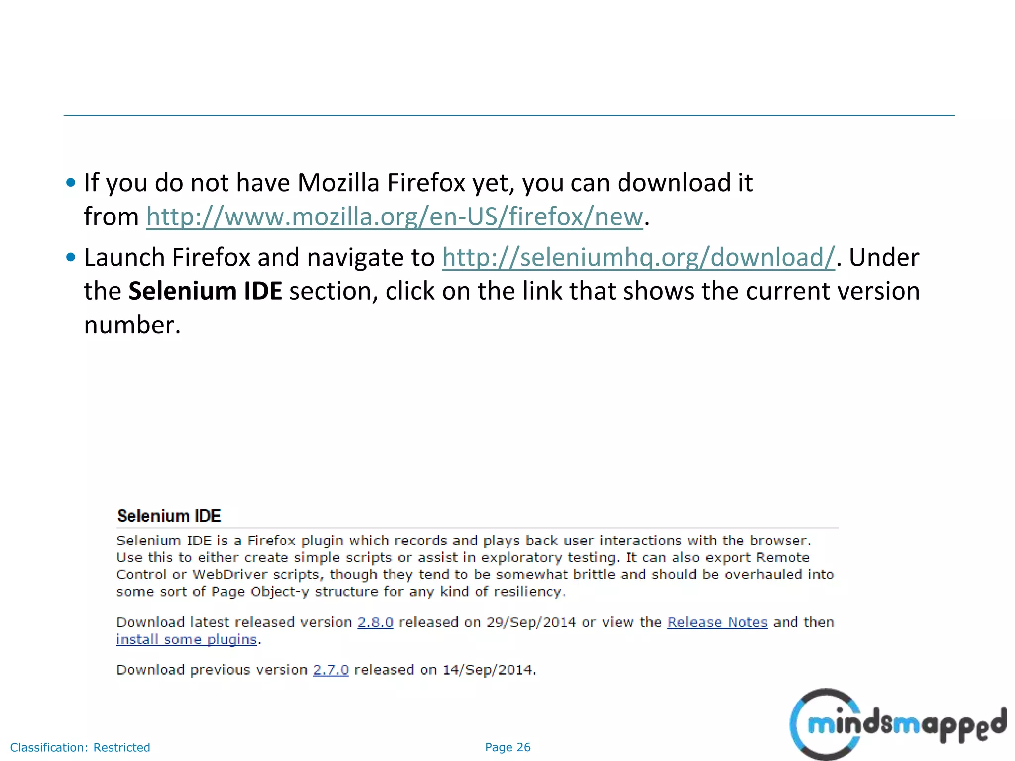 Page 26Classification: Restricted
• If you do not have Mozilla Firefox yet, you can download it
from http://www.mozilla.org/en-US/firefox/new.
• Launch Firefox and navigate to http://seleniumhq.org/download/. Under
the Selenium IDE section, click on the link that shows the current version
number.
 