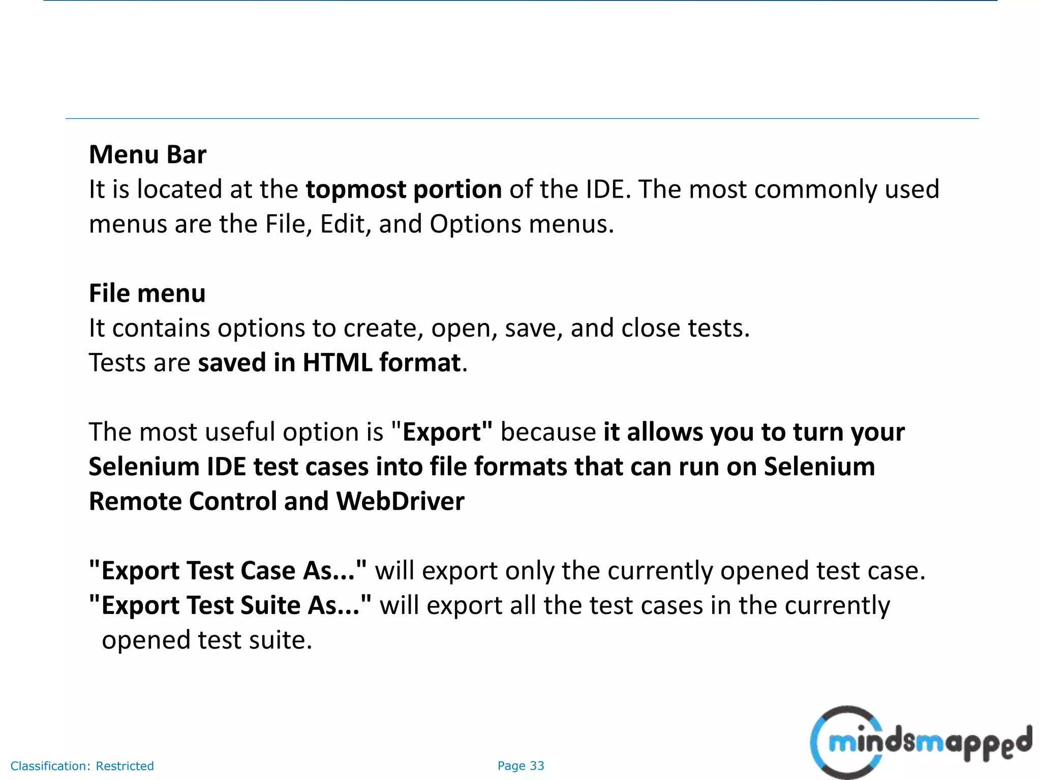 Page 33Classification: Restricted
Menu Bar
It is located at the topmost portion of the IDE. The most commonly used
menus are the File, Edit, and Options menus.
File menu
It contains options to create, open, save, and close tests.
Tests are saved in HTML format.
The most useful option is "Export" because it allows you to turn your
Selenium IDE test cases into file formats that can run on Selenium
Remote Control and WebDriver
"Export Test Case As..." will export only the currently opened test case.
"Export Test Suite As..." will export all the test cases in the currently
opened test suite.
 