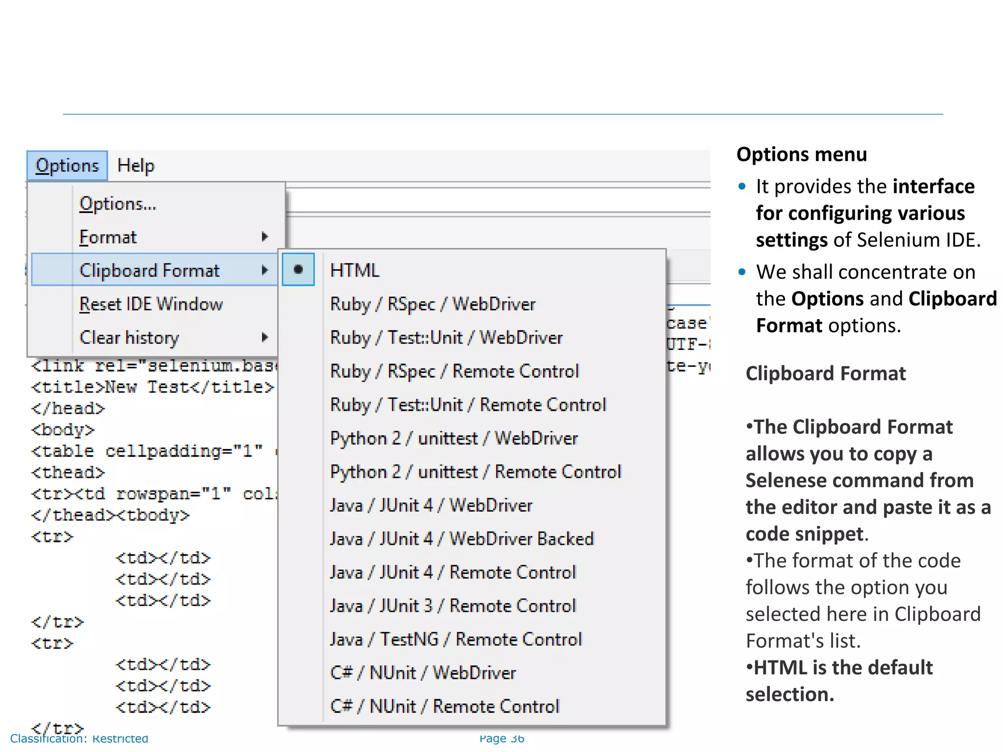 Page 36Classification: Restricted
Options menu
• It provides the interface
for configuring various
settings of Selenium IDE.
• We shall concentrate on
the Options and Clipboard
Format options.
Clipboard Format
•The Clipboard Format
allows you to copy a
Selenese command from
the editor and paste it as a
code snippet.
•The format of the code
follows the option you
selected here in Clipboard
Format's list.
•HTML is the default
selection.
 