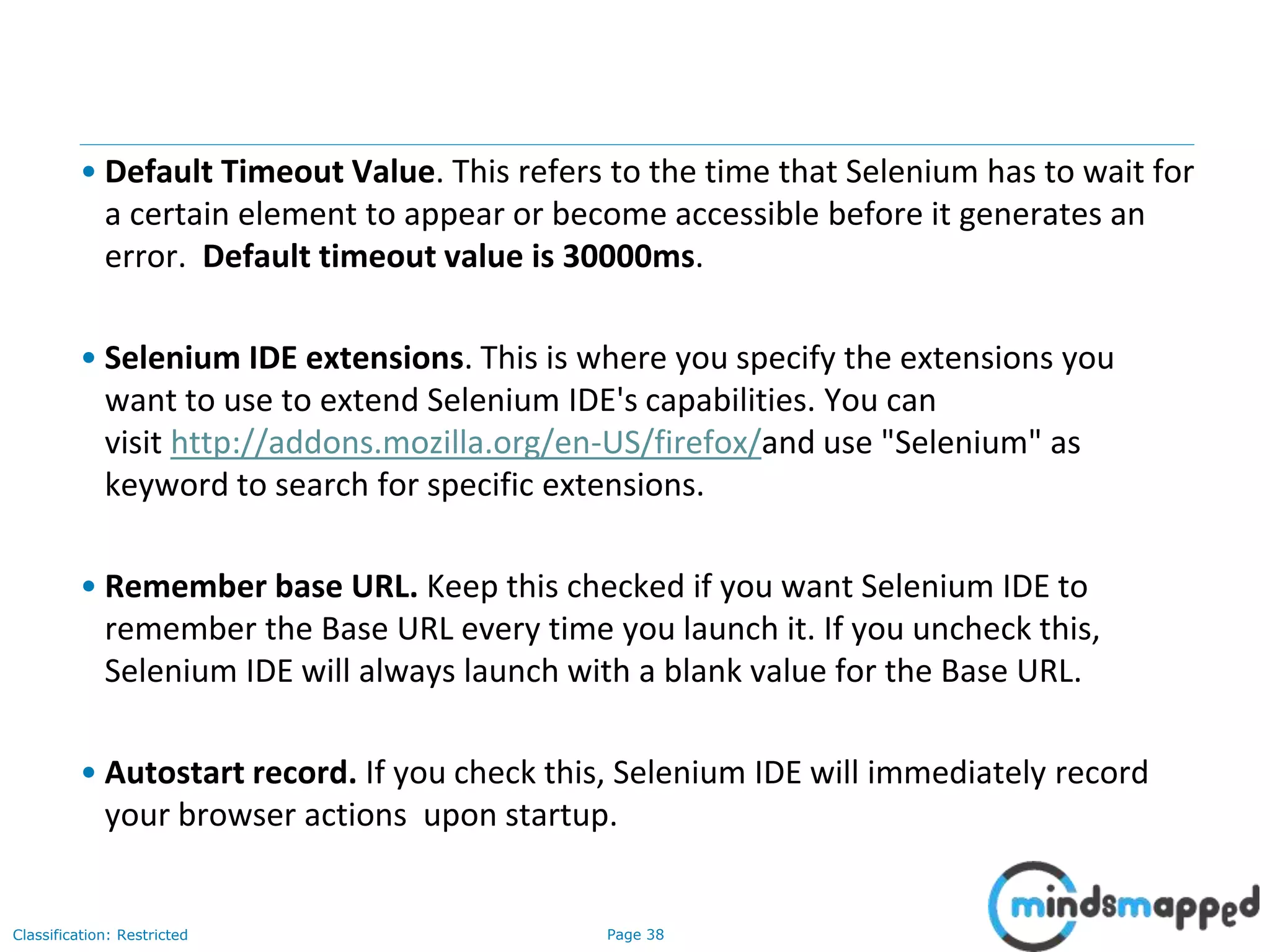 Page 38Classification: Restricted
• Default Timeout Value. This refers to the time that Selenium has to wait for
a certain element to appear or become accessible before it generates an
error. Default timeout value is 30000ms.
• Selenium IDE extensions. This is where you specify the extensions you
want to use to extend Selenium IDE's capabilities. You can
visit http://addons.mozilla.org/en-US/firefox/and use "Selenium" as
keyword to search for specific extensions.
• Remember base URL. Keep this checked if you want Selenium IDE to
remember the Base URL every time you launch it. If you uncheck this,
Selenium IDE will always launch with a blank value for the Base URL.
• Autostart record. If you check this, Selenium IDE will immediately record
your browser actions upon startup.
 