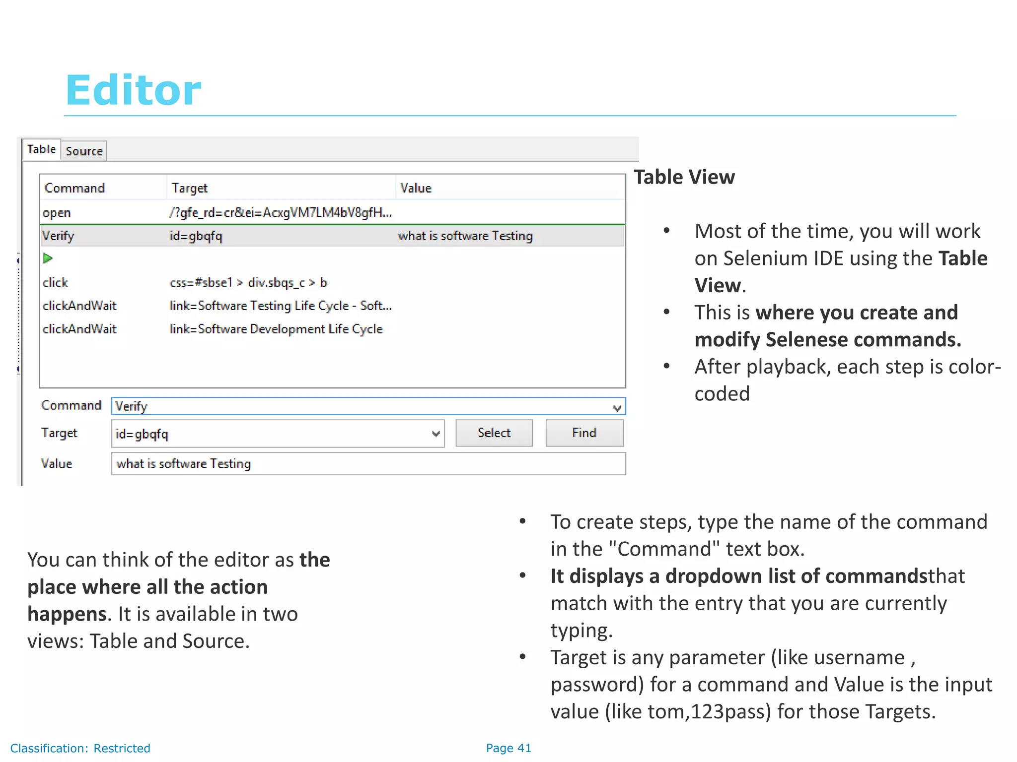 Page 41Classification: Restricted
Editor
You can think of the editor as the
place where all the action
happens. It is available in two
views: Table and Source.
Table View
• Most of the time, you will work
on Selenium IDE using the Table
View.
• This is where you create and
modify Selenese commands.
• After playback, each step is color-
coded
• To create steps, type the name of the command
in the "Command" text box.
• It displays a dropdown list of commandsthat
match with the entry that you are currently
typing.
• Target is any parameter (like username ,
password) for a command and Value is the input
value (like tom,123pass) for those Targets.
 