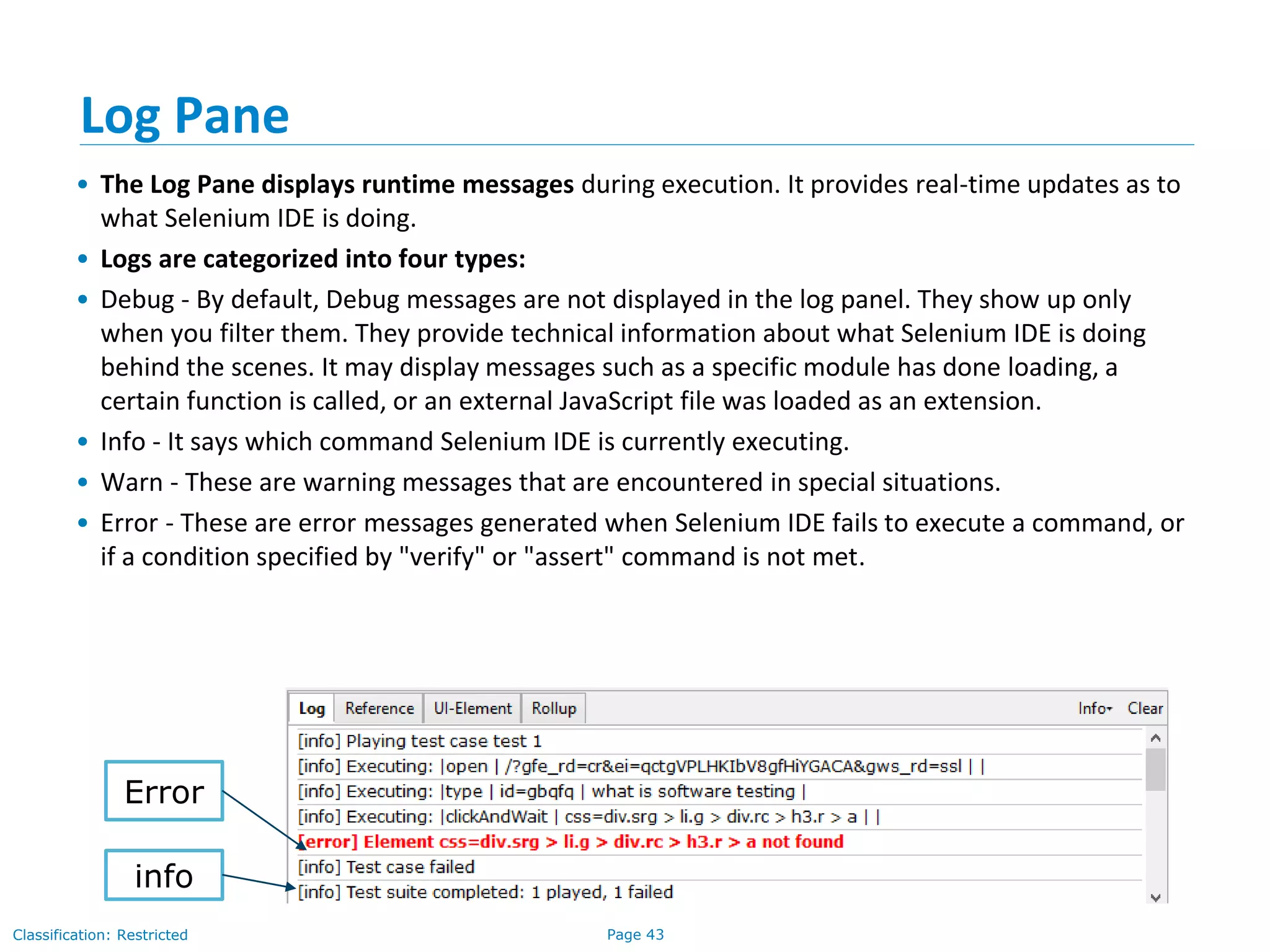 Page 43Classification: Restricted
Log Pane
• The Log Pane displays runtime messages during execution. It provides real-time updates as to
what Selenium IDE is doing.
• Logs are categorized into four types:
• Debug - By default, Debug messages are not displayed in the log panel. They show up only
when you filter them. They provide technical information about what Selenium IDE is doing
behind the scenes. It may display messages such as a specific module has done loading, a
certain function is called, or an external JavaScript file was loaded as an extension.
• Info - It says which command Selenium IDE is currently executing.
• Warn - These are warning messages that are encountered in special situations.
• Error - These are error messages generated when Selenium IDE fails to execute a command, or
if a condition specified by "verify" or "assert" command is not met.
info
Error
 
