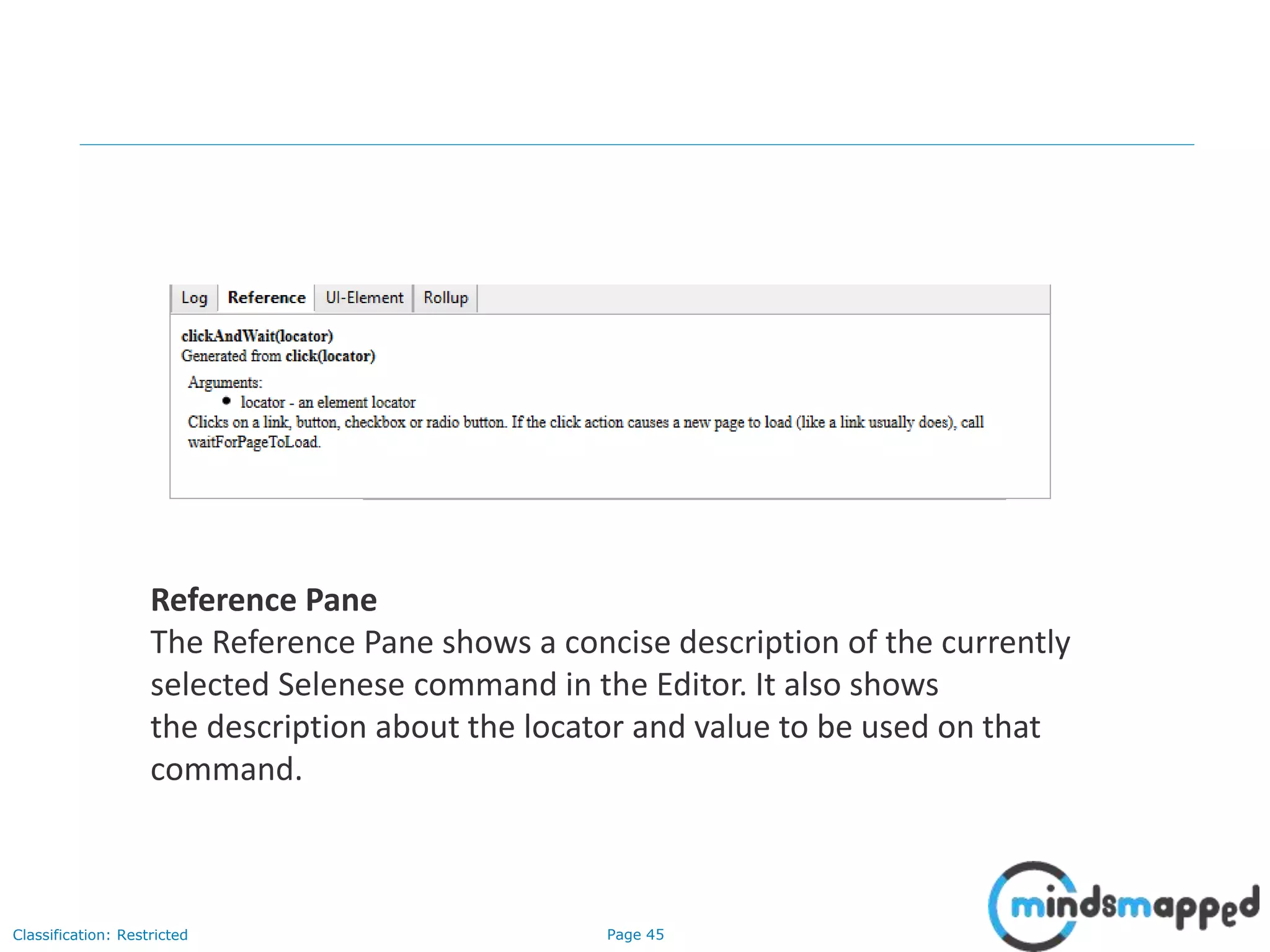 Page 45Classification: Restricted
Reference Pane
The Reference Pane shows a concise description of the currently
selected Selenese command in the Editor. It also shows
the description about the locator and value to be used on that
command.
 