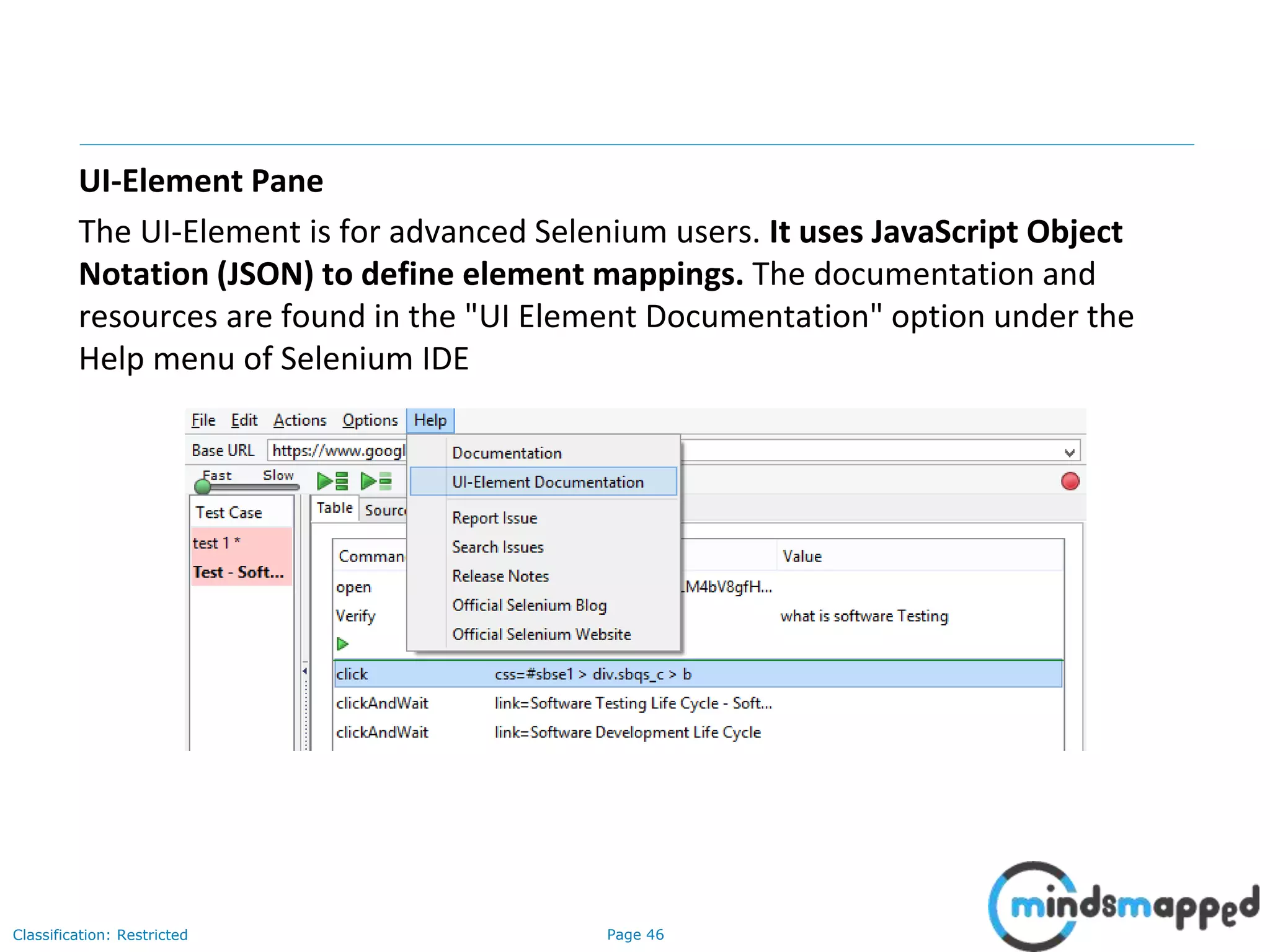 Page 46Classification: Restricted
UI-Element Pane
The UI-Element is for advanced Selenium users. It uses JavaScript Object
Notation (JSON) to define element mappings. The documentation and
resources are found in the "UI Element Documentation" option under the
Help menu of Selenium IDE
 
