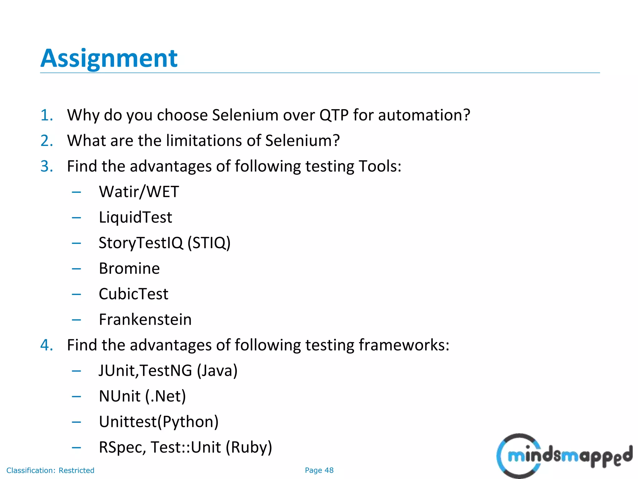 Page 48Classification: Restricted
Assignment
1. Why do you choose Selenium over QTP for automation?
2. What are the limitations of Selenium?
3. Find the advantages of following testing Tools:
– Watir/WET
– LiquidTest
– StoryTestIQ (STIQ)
– Bromine
– CubicTest
– Frankenstein
4. Find the advantages of following testing frameworks:
– JUnit,TestNG (Java)
– NUnit (.Net)
– Unittest(Python)
– RSpec, Test::Unit (Ruby)
 