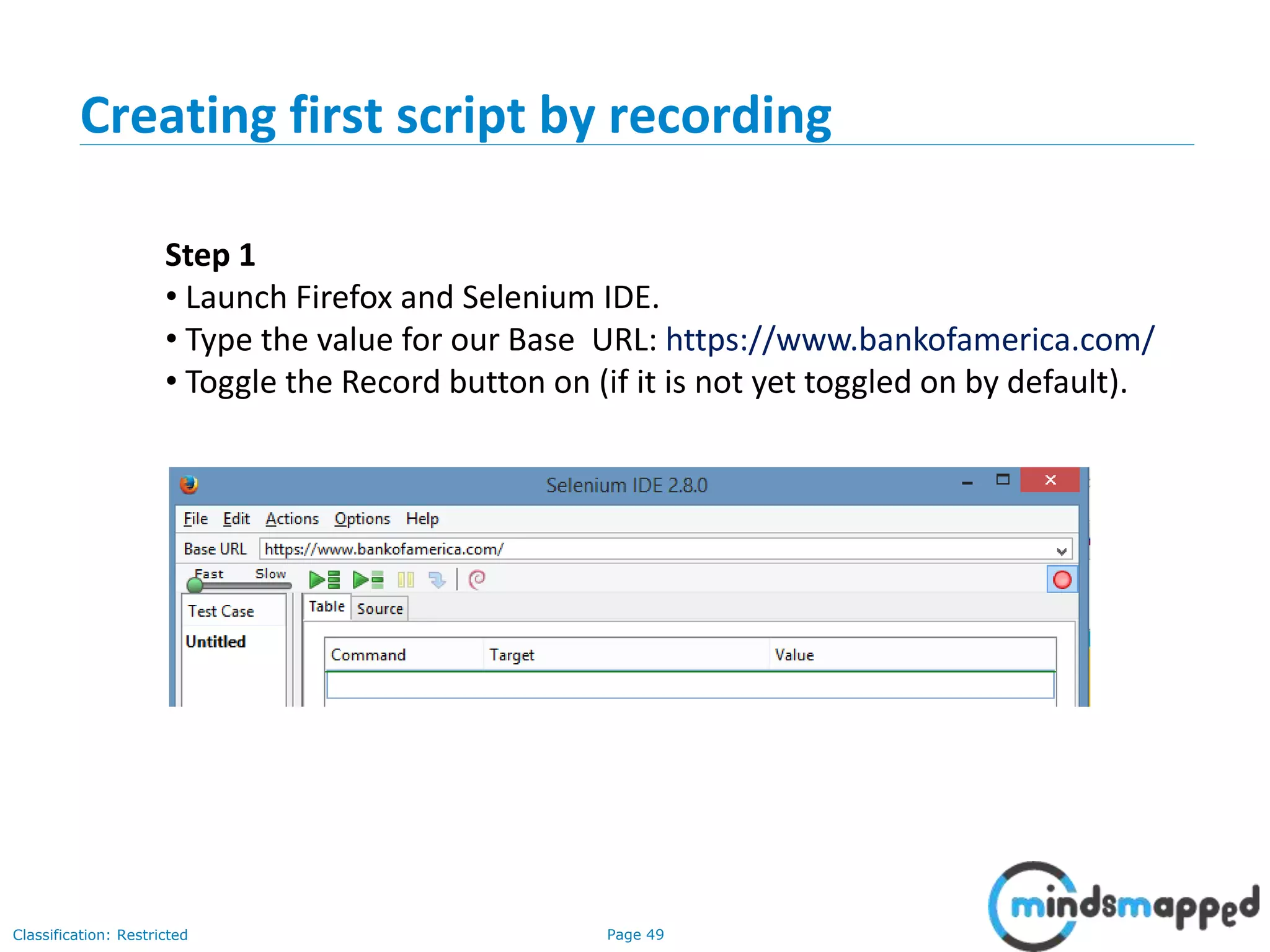 Page 49Classification: Restricted
Step 1
• Launch Firefox and Selenium IDE.
• Type the value for our Base URL: https://www.bankofamerica.com/
• Toggle the Record button on (if it is not yet toggled on by default).
Creating first script by recording
 