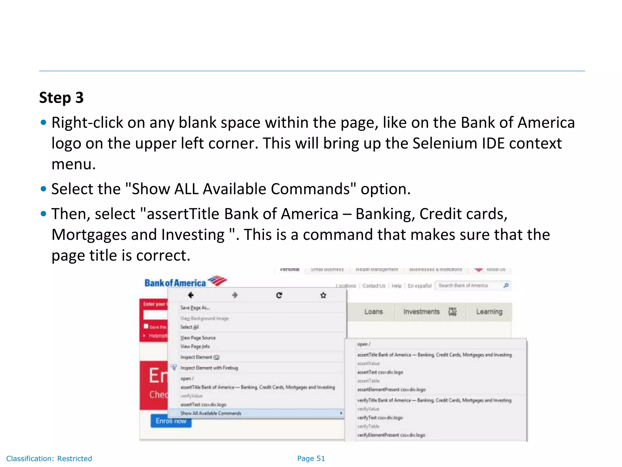 Page 51Classification: Restricted
Step 3
• Right-click on any blank space within the page, like on the Bank of America
logo on the upper left corner. This will bring up the Selenium IDE context
menu.
• Select the "Show ALL Available Commands" option.
• Then, select "assertTitle Bank of America – Banking, Credit cards,
Mortgages and Investing ". This is a command that makes sure that the
page title is correct.
 