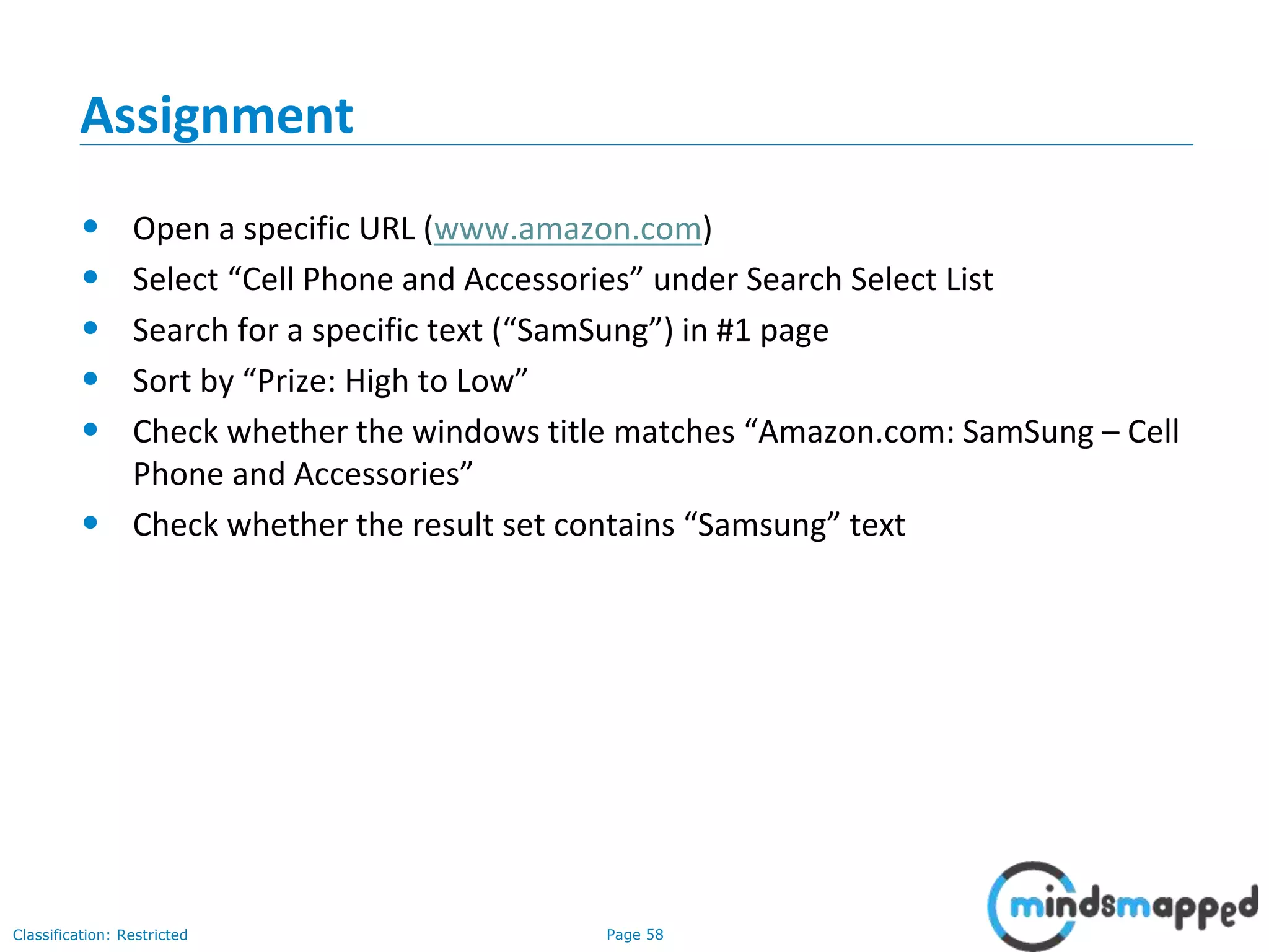 Page 58Classification: Restricted
Assignment
• Open a specific URL (www.amazon.com)
• Select “Cell Phone and Accessories” under Search Select List
• Search for a specific text (“SamSung”) in #1 page
• Sort by “Prize: High to Low”
• Check whether the windows title matches “Amazon.com: SamSung – Cell
Phone and Accessories”
• Check whether the result set contains “Samsung” text
 