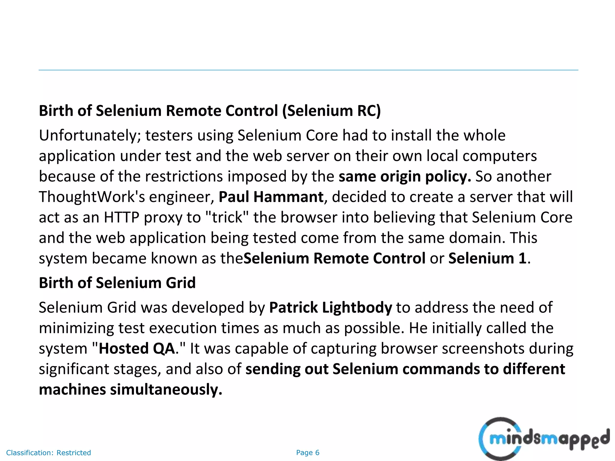 Page 6Classification: Restricted
Birth of Selenium Remote Control (Selenium RC)
Unfortunately; testers using Selenium Core had to install the whole
application under test and the web server on their own local computers
because of the restrictions imposed by the same origin policy. So another
ThoughtWork's engineer, Paul Hammant, decided to create a server that will
act as an HTTP proxy to "trick" the browser into believing that Selenium Core
and the web application being tested come from the same domain. This
system became known as theSelenium Remote Control or Selenium 1.
Birth of Selenium Grid
Selenium Grid was developed by Patrick Lightbody to address the need of
minimizing test execution times as much as possible. He initially called the
system "Hosted QA." It was capable of capturing browser screenshots during
significant stages, and also of sending out Selenium commands to different
machines simultaneously.
 