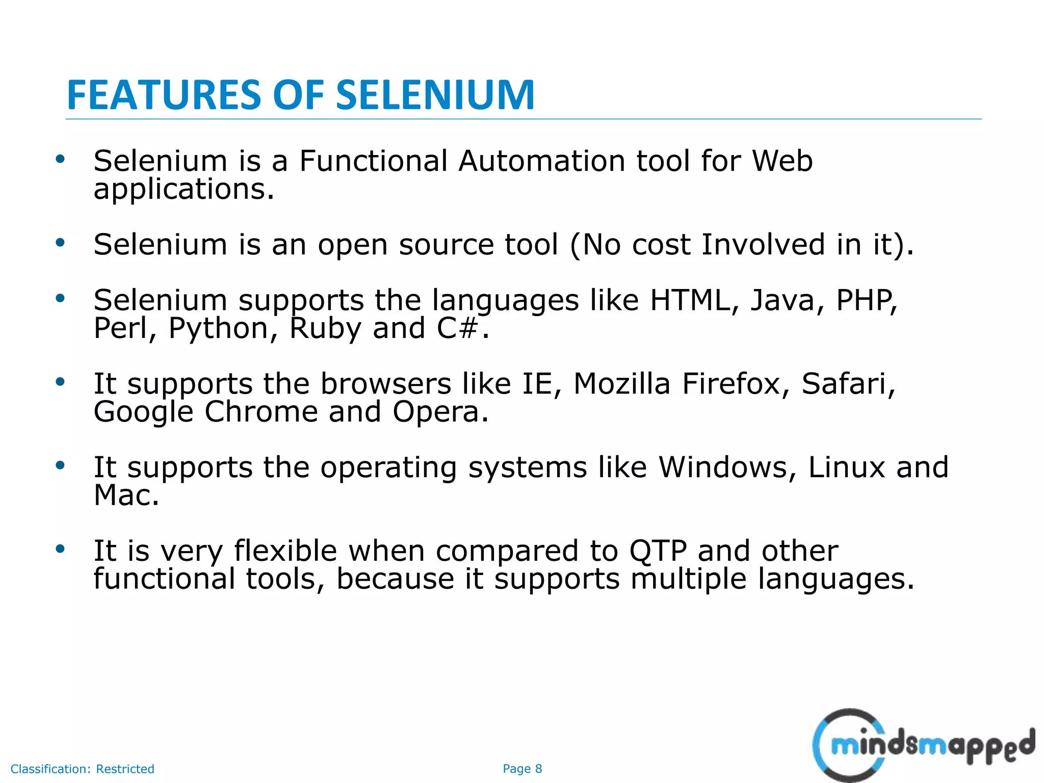 Page 8Classification: Restricted
• Selenium is a Functional Automation tool for Web
applications.
• Selenium is an open source tool (No cost Involved in it).
• Selenium supports the languages like HTML, Java, PHP,
Perl, Python, Ruby and C#.
• It supports the browsers like IE, Mozilla Firefox, Safari,
Google Chrome and Opera.
• It supports the operating systems like Windows, Linux and
Mac.
• It is very flexible when compared to QTP and other
functional tools, because it supports multiple languages.
FEATURES OF SELENIUM
 