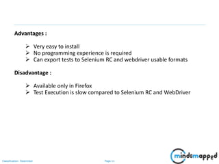 Page 11Classification: Restricted
Advantages :
 Very easy to install
 No programming experience is required
 Can export tests to Selenium RC and webdriver usable formats
Disadvantage :
 Available only in Firefox
 Test Execution is slow compared to Selenium RC and WebDriver
 