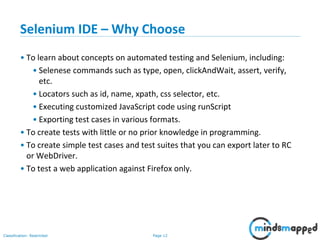 Page 12Classification: Restricted
Selenium IDE – Why Choose
• To learn about concepts on automated testing and Selenium, including:
• Selenese commands such as type, open, clickAndWait, assert, verify,
etc.
• Locators such as id, name, xpath, css selector, etc.
• Executing customized JavaScript code using runScript
• Exporting test cases in various formats.
• To create tests with little or no prior knowledge in programming.
• To create simple test cases and test suites that you can export later to RC
or WebDriver.
• To test a web application against Firefox only.
 