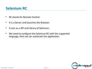 Page 13Classification: Restricted
• RC stands for Remote Control.
• It is a Server and launches the Browser.
• It acts as a API and Library of Selenium.
• We need to configure the Selenium RC with the supported
language, then we can automate the application.
Selenium RC
 