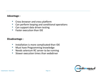 Page 14Classification: Restricted
Advantage :
• Cross browser and cross platform
• Can perform looping and conditional operations
• Can support data driven testing
• Faster execution than IDE
Disadvantage :
• Installation is more complicated than IDE
• Must have Programming knowledge
• Needs selenium RC server to be running
• Slower execution times than webdirver
 