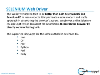 Page 15Classification: Restricted
The WebDriver proves itself to be better than both Selenium IDE and
Selenium RC in many aspects. It implements a more modern and stable
approach in automating the browser's actions. WebDriver, unlike Selenium
RC, does not rely on JavaScript for automation. It controls the browser by
directly communicating to it.
The supported languages are the same as those in Selenium RC.
• Java
• C#
• PHP
• Python
• Perl
• Ruby
SELENIUM Web Driver
 