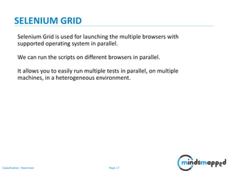 Page 17Classification: Restricted
Selenium Grid is used for launching the multiple browsers with
supported operating system in parallel.
We can run the scripts on different browsers in parallel.
It allows you to easily run multiple tests in parallel, on multiple
machines, in a heterogeneous environment.
SELENIUM GRID
 