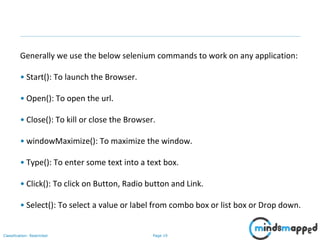 Page 19Classification: Restricted
Generally we use the below selenium commands to work on any application:
• Start(): To launch the Browser.
• Open(): To open the url.
• Close(): To kill or close the Browser.
• windowMaximize(): To maximize the window.
• Type(): To enter some text into a text box.
• Click(): To click on Button, Radio button and Link.
• Select(): To select a value or label from combo box or list box or Drop down.
 