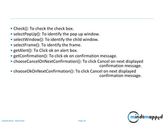Page 20Classification: Restricted
• Check(): To check the check box.
• selectPopUp(): To identify the pop up window.
• selectWindow(): To identify the child window.
• selectFrame(): To identify the frame.
• getAlert(): To Click ok on alert box.
• getConfirmation(): To click ok on confirmation message.
• chooseCancelOnNextConfirmation(): To click Cancel on next displayed
confirmation message.
• chooseOkOnNextConfirmation(): To click Cancel on next displayed
confirmation message.
 