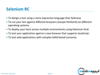 Page 21Classification: Restricted
Selenium RC
• To design a test using a more expressive language than Selenese
• To run your test against different browsers (except HtmlUnit) on different
operating systems.
• To deploy your tests across multiple environments using Selenium Grid.
• To test your application against a new browser that supports JavaScript.
• To test web applications with complex AJAX-based scenarios
 