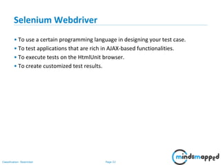 Page 22Classification: Restricted
Selenium Webdriver
• To use a certain programming language in designing your test case.
• To test applications that are rich in AJAX-based functionalities.
• To execute tests on the HtmlUnit browser.
• To create customized test results.
 