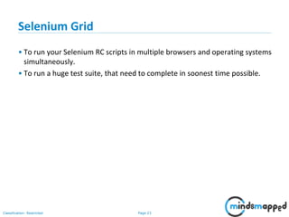 Page 23Classification: Restricted
Selenium Grid
• To run your Selenium RC scripts in multiple browsers and operating systems
simultaneously.
• To run a huge test suite, that need to complete in soonest time possible.
 