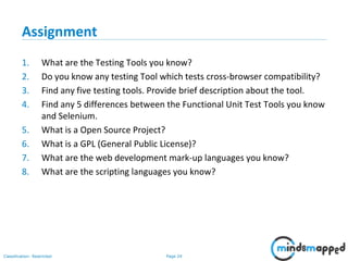 Page 24Classification: Restricted
Assignment
1. What are the Testing Tools you know?
2. Do you know any testing Tool which tests cross-browser compatibility?
3. Find any five testing tools. Provide brief description about the tool.
4. Find any 5 differences between the Functional Unit Test Tools you know
and Selenium.
5. What is a Open Source Project?
6. What is a GPL (General Public License)?
7. What are the web development mark-up languages you know?
8. What are the scripting languages you know?
 