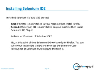 Page 25Classification: Restricted
Installing Selenium is a two step process
First: If Firefox is not installed in your machine then Install Firefox
Second: If Selenium IDE is not installed on your machine then Install
Selenium IDE Plug-in
Is there an IE version of Selenium IDE?
No, at this point of time Selenium IDE works only for Firefox. You can
write your test scripts via IDE and then use the Selenium Core
TestRunner or Selenium RC to execute them on IE.
Installing Selenium IDE
 