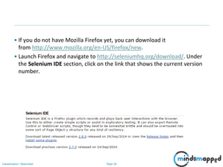 Page 26Classification: Restricted
• If you do not have Mozilla Firefox yet, you can download it
from http://www.mozilla.org/en-US/firefox/new.
• Launch Firefox and navigate to http://seleniumhq.org/download/. Under
the Selenium IDE section, click on the link that shows the current version
number.
 