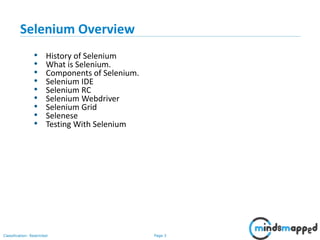 Page 3Classification: Restricted
• History of Selenium
• What is Selenium.
• Components of Selenium.
• Selenium IDE
• Selenium RC
• Selenium Webdriver
• Selenium Grid
• Selenese
• Testing With Selenium
Selenium Overview
 