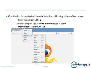 Page 30Classification: Restricted
• After Firefox has restarted, launch Selenium IDE using either of two ways:
• By pressing Ctrl+Alt+S
• By clicking on the Firefox menu button > Web
Developer> Selenium IDE
 
