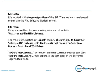 Page 33Classification: Restricted
Menu Bar
It is located at the topmost portion of the IDE. The most commonly used
menus are the File, Edit, and Options menus.
File menu
It contains options to create, open, save, and close tests.
Tests are saved in HTML format.
The most useful option is "Export" because it allows you to turn your
Selenium IDE test cases into file formats that can run on Selenium
Remote Control and WebDriver
"Export Test Case As..." will export only the currently opened test case.
"Export Test Suite As..." will export all the test cases in the currently
opened test suite.
 