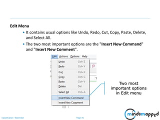 Page 35Classification: Restricted
Edit Menu
• It contains usual options like Undo, Redo, Cut, Copy, Paste, Delete,
and Select All.
• The two most important options are the "Insert New Command"
and "Insert New Comment".
Two most
important options
in Edit menu
 