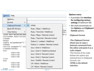 Page 36Classification: Restricted
Options menu
• It provides the interface
for configuring various
settings of Selenium IDE.
• We shall concentrate on
the Options and Clipboard
Format options.
Clipboard Format
•The Clipboard Format
allows you to copy a
Selenese command from
the editor and paste it as a
code snippet.
•The format of the code
follows the option you
selected here in Clipboard
Format's list.
•HTML is the default
selection.
 