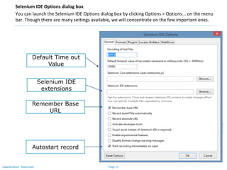 Page 37Classification: Restricted
Selenium IDE Options dialog box
You can launch the Selenium IDE Options dialog box by clicking Options > Options... on the menu
bar. Though there are many settings available, we will concentrate on the few important ones.
Default Time out
Value
Selenium IDE
extensions
Remember Base
URL
Autostart record
 