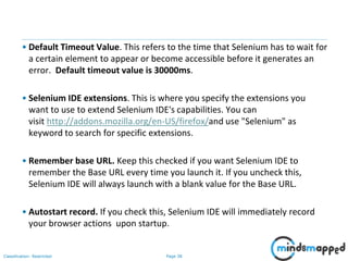 Page 38Classification: Restricted
• Default Timeout Value. This refers to the time that Selenium has to wait for
a certain element to appear or become accessible before it generates an
error. Default timeout value is 30000ms.
• Selenium IDE extensions. This is where you specify the extensions you
want to use to extend Selenium IDE's capabilities. You can
visit http://addons.mozilla.org/en-US/firefox/and use "Selenium" as
keyword to search for specific extensions.
• Remember base URL. Keep this checked if you want Selenium IDE to
remember the Base URL every time you launch it. If you uncheck this,
Selenium IDE will always launch with a blank value for the Base URL.
• Autostart record. If you check this, Selenium IDE will immediately record
your browser actions upon startup.
 