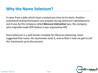 Page 4Classification: Restricted
Why the Name Selenium?
It came from a joke which Jason cracked one time to his team. Another
automated testing framework was popular during Selenium's development,
and it was by the company called Mercury Interactive (yes, the company
who originally made QTP before it was acquired by HP).
Since Selenium is a well-known antidote for Mercury poisoning, Jason
suggested that name. His teammates took it, and so that is how we got to call
this framework up to the present.
 