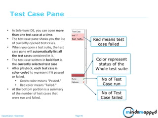 Page 40Classification: Restricted
Test Case Pane
Red means test
case failed
Color represent
status of the
Whole test suite
No of Test
Case run
No of Test
Case failed
• In Selenium IDE, you can open more
than one test case at a time.
• The test case pane shows you the list
of currently opened test cases.
• When you open a test suite, the test
case pane will automatically list all
the test cases contained in it.
• The test case written in bold font is
the currently selected test case
• After playback, each test case is
color-coded to represent if it passed
or failed.
• Green color means "Passed."
• Red color means "Failed."
• At the bottom portion is a summary
of the number of test cases that
were run and failed.
 