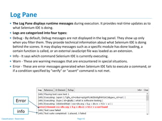 Page 43Classification: Restricted
Log Pane
• The Log Pane displays runtime messages during execution. It provides real-time updates as to
what Selenium IDE is doing.
• Logs are categorized into four types:
• Debug - By default, Debug messages are not displayed in the log panel. They show up only
when you filter them. They provide technical information about what Selenium IDE is doing
behind the scenes. It may display messages such as a specific module has done loading, a
certain function is called, or an external JavaScript file was loaded as an extension.
• Info - It says which command Selenium IDE is currently executing.
• Warn - These are warning messages that are encountered in special situations.
• Error - These are error messages generated when Selenium IDE fails to execute a command, or
if a condition specified by "verify" or "assert" command is not met.
info
Error
 